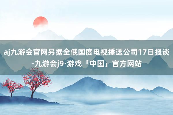 aj九游会官网另据全俄国度电视播送公司17日报谈-九游会j9·游戏「中国」官方网站