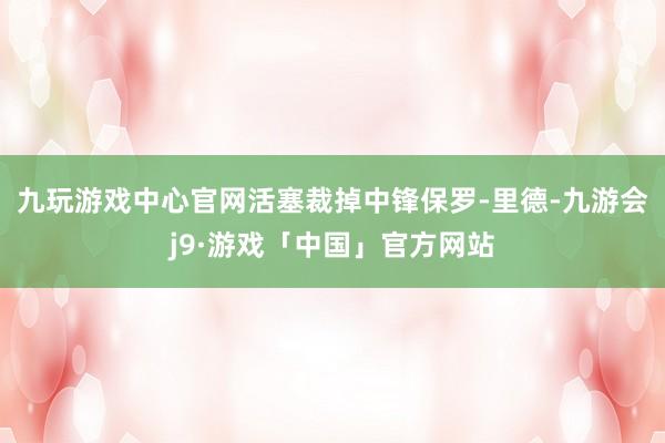九玩游戏中心官网活塞裁掉中锋保罗-里德-九游会j9·游戏「中国」官方网站
