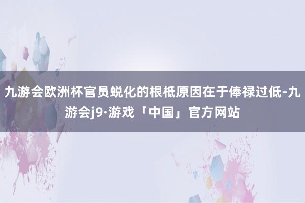 九游会欧洲杯官员蜕化的根柢原因在于俸禄过低-九游会j9·游戏「中国」官方网站
