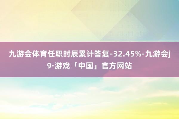 九游会体育任职时辰累计答复-32.45%-九游会j9·游戏「中国」官方网站
