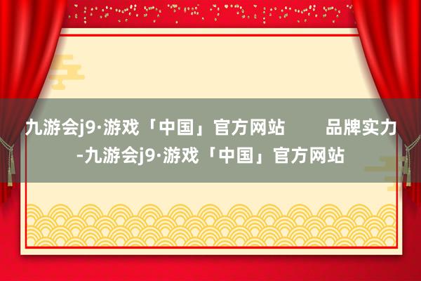 九游会j9·游戏「中国」官方网站        品牌实力-九游会j9·游戏「中国」官方网站