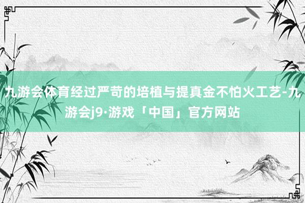 九游会体育经过严苛的培植与提真金不怕火工艺-九游会j9·游戏「中国」官方网站