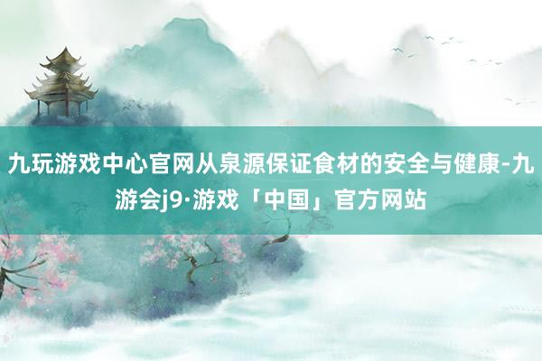 九玩游戏中心官网从泉源保证食材的安全与健康-九游会j9·游戏「中国」官方网站