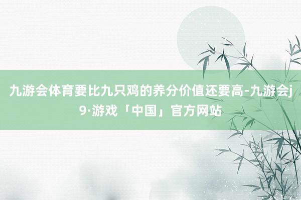 九游会体育要比九只鸡的养分价值还要高-九游会j9·游戏「中国」官方网站