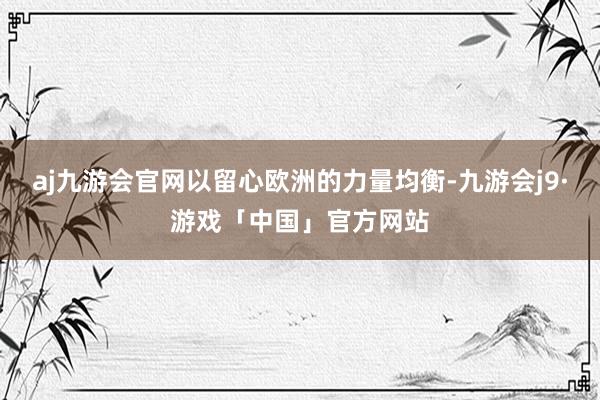 aj九游会官网以留心欧洲的力量均衡-九游会j9·游戏「中国」官方网站