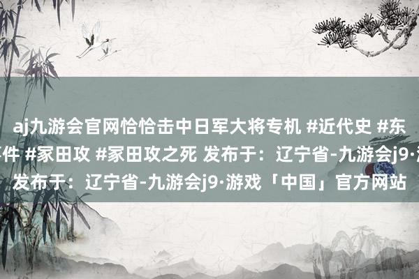 aj九游会官网恰恰击中日军大将专机 #近代史 #东说念主物故事 #历史事件 #冢田攻 #冢田攻之死 发布于：辽宁省-九游会j9·游戏「中国」官方网站