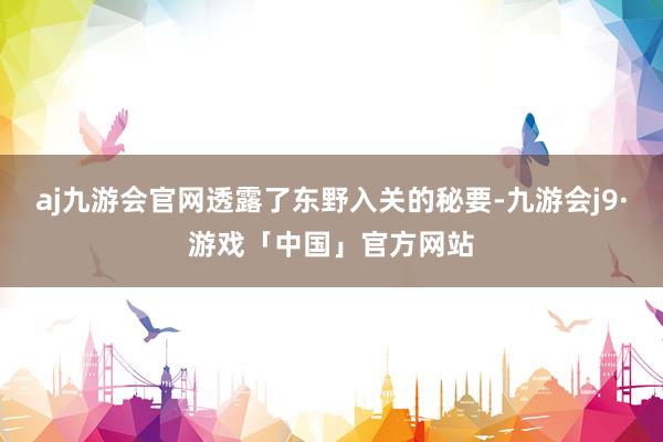 aj九游会官网透露了东野入关的秘要-九游会j9·游戏「中国」官方网站