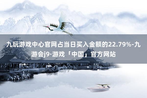 九玩游戏中心官网占当日买入金额的22.79%-九游会j9·游戏「中国」官方网站