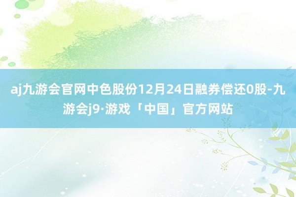 aj九游会官网中色股份12月24日融券偿还0股-九游会j9·游戏「中国」官方网站