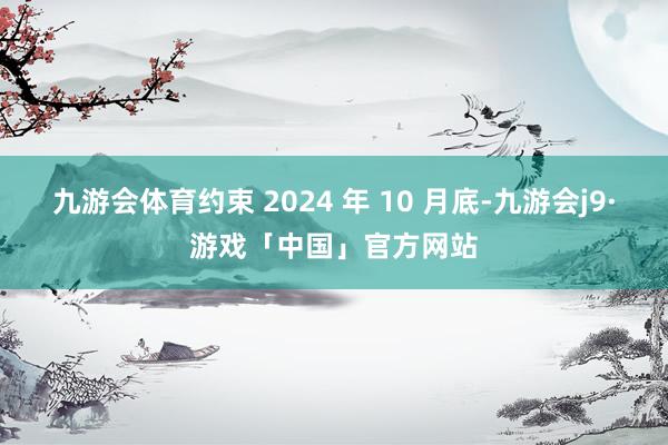 九游会体育约束 2024 年 10 月底-九游会j9·游戏「中国」官方网站