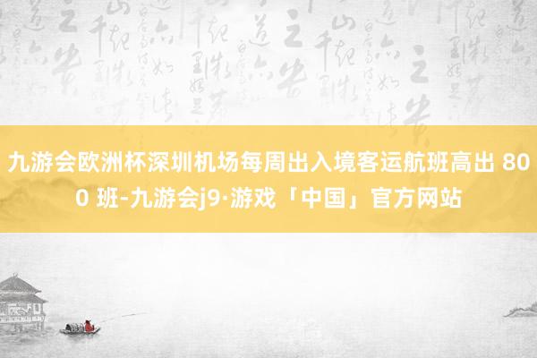 九游会欧洲杯深圳机场每周出入境客运航班高出 800 班-九游会j9·游戏「中国」官方网站