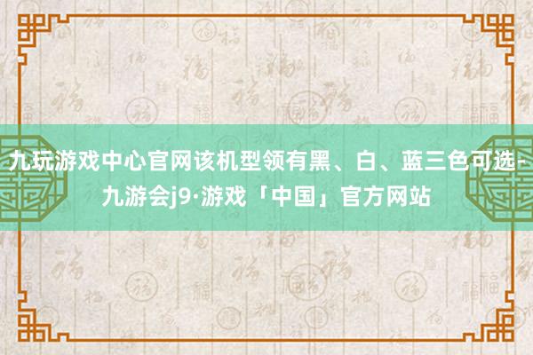 九玩游戏中心官网该机型领有黑、白、蓝三色可选-九游会j9·游戏「中国」官方网站