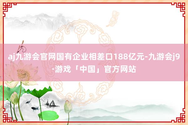 aj九游会官网国有企业相差口188亿元-九游会j9·游戏「中国」官方网站