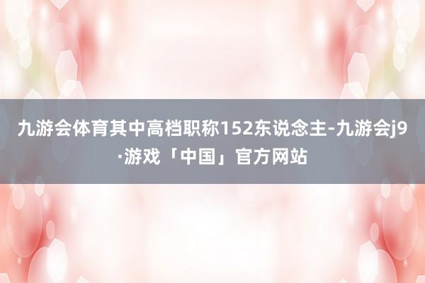 九游会体育其中高档职称152东说念主-九游会j9·游戏「中国」官方网站