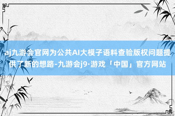 aj九游会官网为公共AI大模子语料查验版权问题提供了新的想路-九游会j9·游戏「中国」官方网站