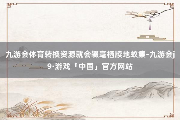 九游会体育转换资源就会辍毫栖牍地蚁集-九游会j9·游戏「中国」官方网站