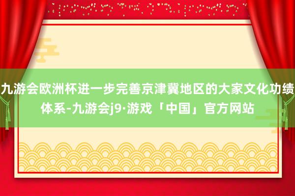 九游会欧洲杯进一步完善京津冀地区的大家文化功绩体系-九游会j9·游戏「中国」官方网站
