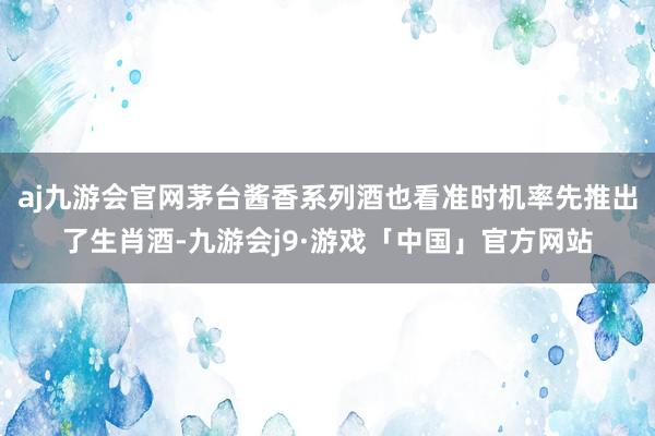 aj九游会官网茅台酱香系列酒也看准时机率先推出了生肖酒-九游会j9·游戏「中国」官方网站