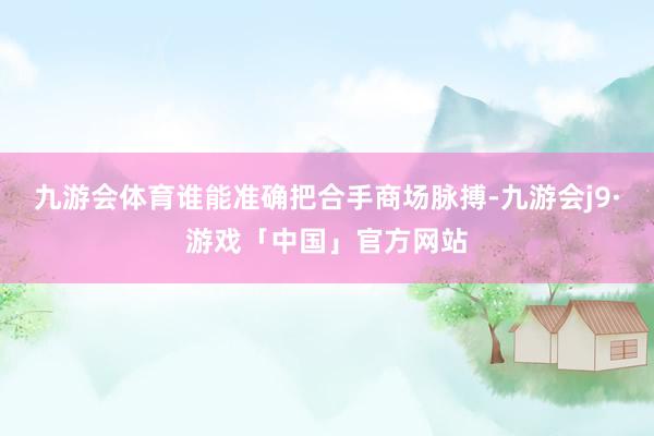 九游会体育谁能准确把合手商场脉搏-九游会j9·游戏「中国」官方网站