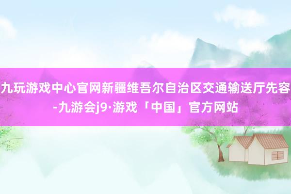 九玩游戏中心官网新疆维吾尔自治区交通输送厅先容-九游会j9·游戏「中国」官方网站