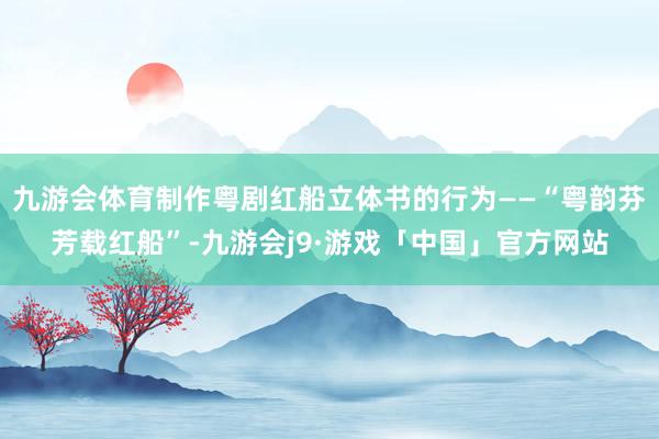 九游会体育制作粤剧红船立体书的行为——“粤韵芬芳载红船”-九游会j9·游戏「中国」官方网站