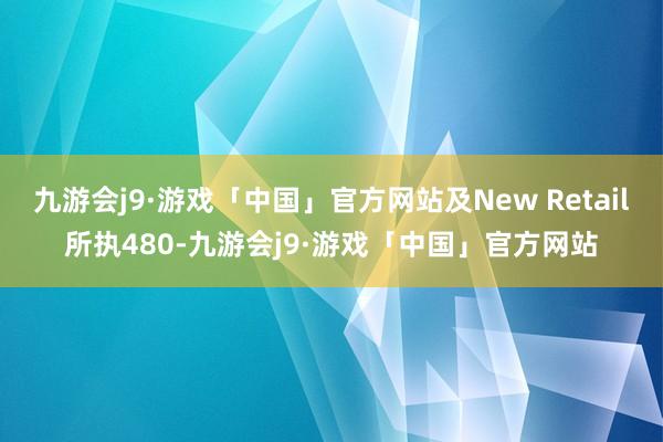 九游会j9·游戏「中国」官方网站及New Retail所执480-九游会j9·游戏「中国」官方网站
