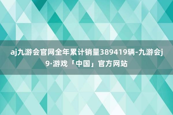 aj九游会官网全年累计销量389419辆-九游会j9·游戏「中国」官方网站