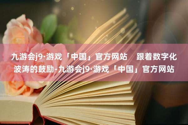 九游会j9·游戏「中国」官方网站    跟着数字化波涛的鼓励-九游会j9·游戏「中国」官方网站