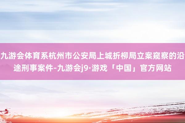 九游会体育系杭州市公安局上城折柳局立案窥察的沿途刑事案件-九游会j9·游戏「中国」官方网站
