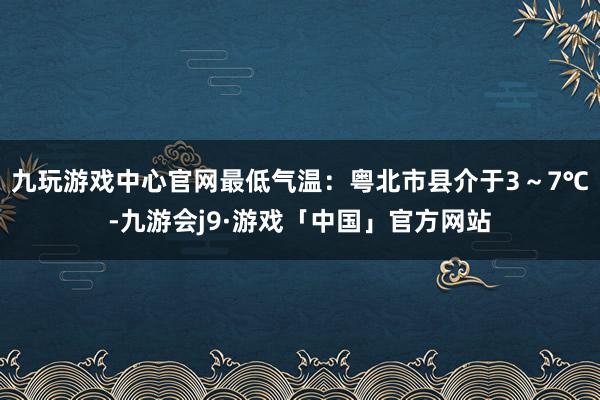 九玩游戏中心官网最低气温：粤北市县介于3～7℃-九游会j9·游戏「中国」官方网站