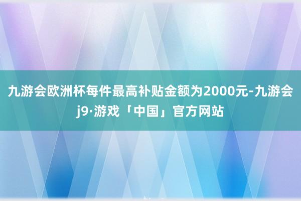 九游会欧洲杯每件最高补贴金额为2000元-九游会j9·游戏「中国」官方网站
