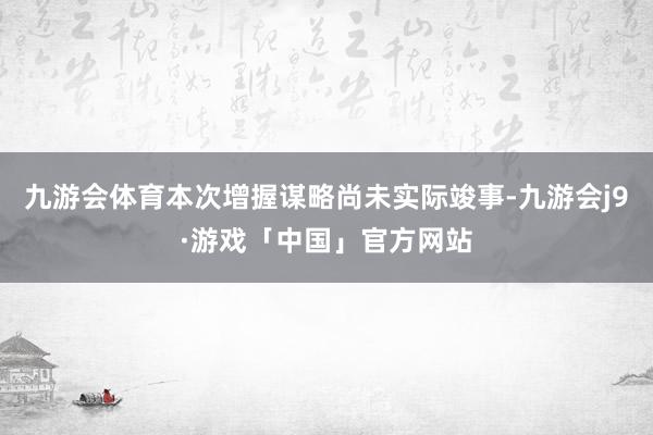 九游会体育本次增握谋略尚未实际竣事-九游会j9·游戏「中国」官方网站