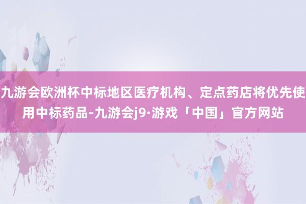 九游会欧洲杯中标地区医疗机构、定点药店将优先使用中标药品-九游会j9·游戏「中国」官方网站