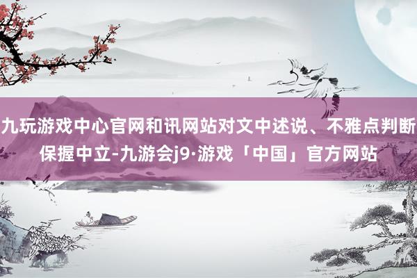 九玩游戏中心官网和讯网站对文中述说、不雅点判断保握中立-九游会j9·游戏「中国」官方网站