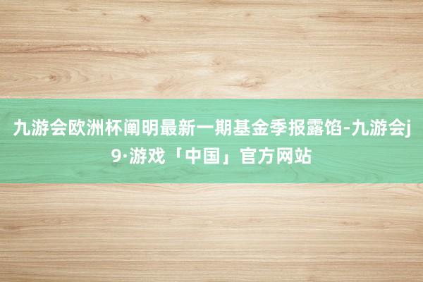九游会欧洲杯阐明最新一期基金季报露馅-九游会j9·游戏「中国」官方网站
