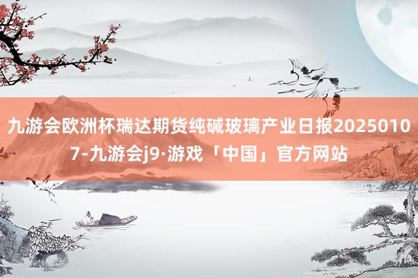九游会欧洲杯瑞达期货纯碱玻璃产业日报20250107-九游会j9·游戏「中国」官方网站
