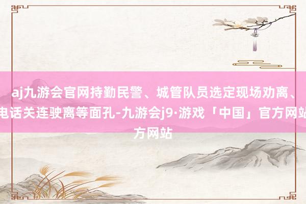 aj九游会官网持勤民警、城管队员选定现场劝离、电话关连驶离等面孔-九游会j9·游戏「中国」官方网站
