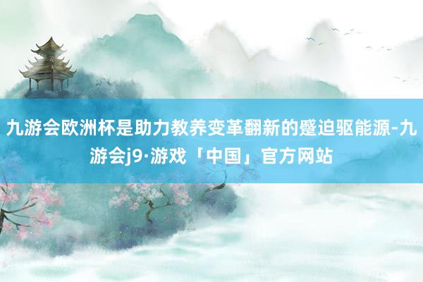 九游会欧洲杯是助力教养变革翻新的蹙迫驱能源-九游会j9·游戏「中国」官方网站