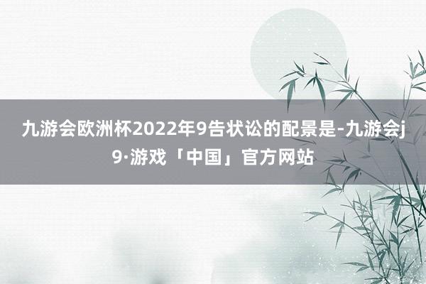 九游会欧洲杯2022年9告状讼的配景是-九游会j9·游戏「中国」官方网站