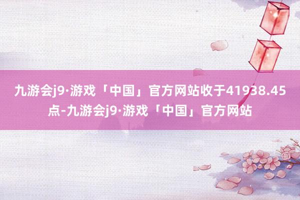 九游会j9·游戏「中国」官方网站收于41938.45点-九游会j9·游戏「中国」官方网站