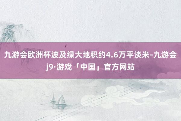 九游会欧洲杯波及绿大地积约4.6万平淡米-九游会j9·游戏「中国」官方网站