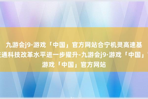 九游会j9·游戏「中国」官方网站合宁机灵高速基本建成交通科技改革水平进一步擢升-九游会j9·游戏「中国」官方网站