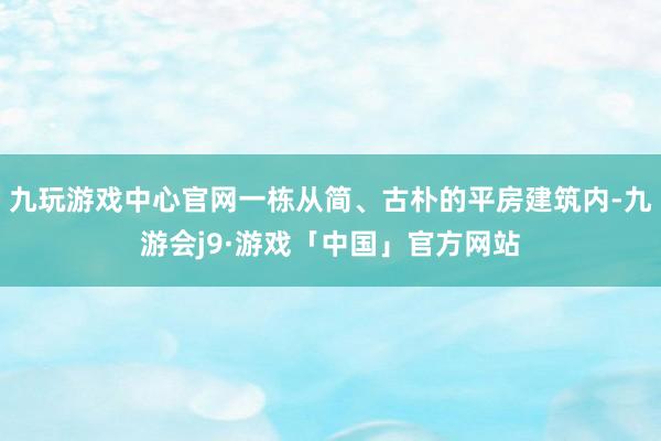 九玩游戏中心官网一栋从简、古朴的平房建筑内-九游会j9·游戏「中国」官方网站