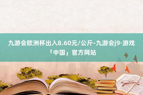 九游会欧洲杯出入8.60元/公斤-九游会j9·游戏「中国」官方网站