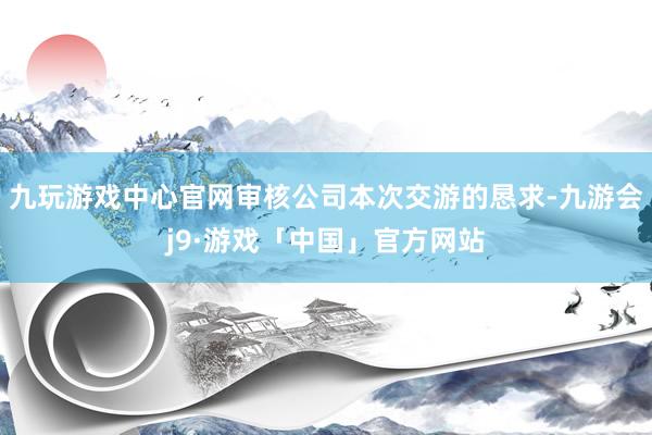 九玩游戏中心官网审核公司本次交游的恳求-九游会j9·游戏「中国」官方网站