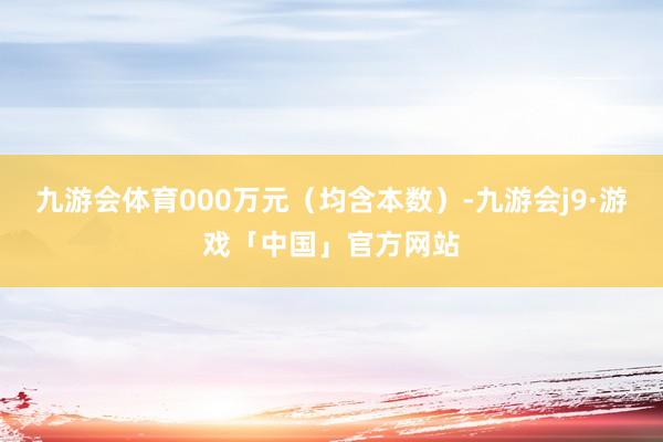 九游会体育000万元（均含本数）-九游会j9·游戏「中国」官方网站