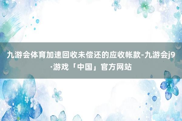 九游会体育加速回收未偿还的应收帐款-九游会j9·游戏「中国」官方网站