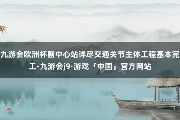 九游会欧洲杯副中心站详尽交通关节主体工程基本完工-九游会j9·游戏「中国」官方网站