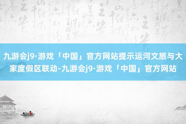 九游会j9·游戏「中国」官方网站提示运河文旅与大家度假区联动-九游会j9·游戏「中国」官方网站
