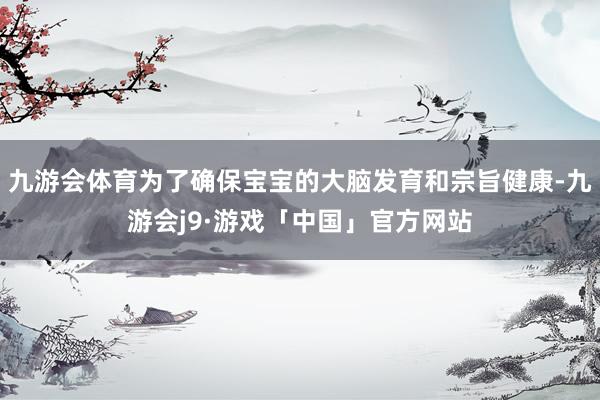 九游会体育为了确保宝宝的大脑发育和宗旨健康-九游会j9·游戏「中国」官方网站